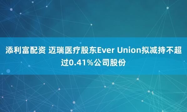 添利富配资 迈瑞医疗股东Ever Union拟减持不超过0.41%公司股份