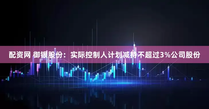 配资网 御银股份：实际控制人计划减持不超过3%公司股份