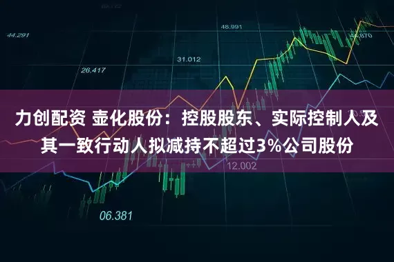 力创配资 壶化股份：控股股东、实际控制人及其一致行动人拟减持不超过3%公司股份