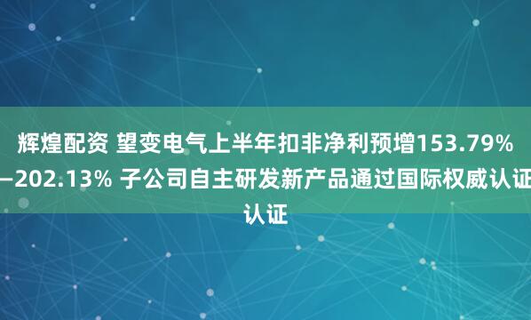 辉煌配资 望变电气上半年扣非净利预增153.79%—202.13% 子公司自主研发新产品通过国际权威认证