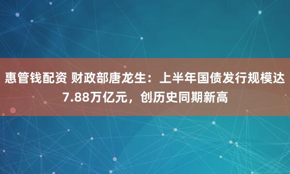 惠管钱配资 财政部唐龙生：上半年国债发行规模达7.88万亿元，创历史同期新高