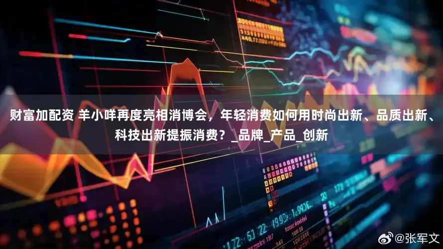 财富加配资 羊小咩再度亮相消博会，年轻消费如何用时尚出新、品质出新、科技出新提振消费？_品牌_产品_创新