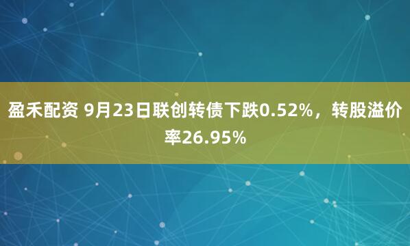 盈禾配资 9月23日联创转债下跌0.52%，转股溢价率26.95%