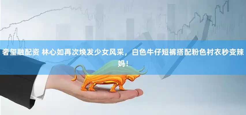 奢玺融配资 林心如再次焕发少女风采，白色牛仔短裤搭配粉色衬衣秒变辣妈！