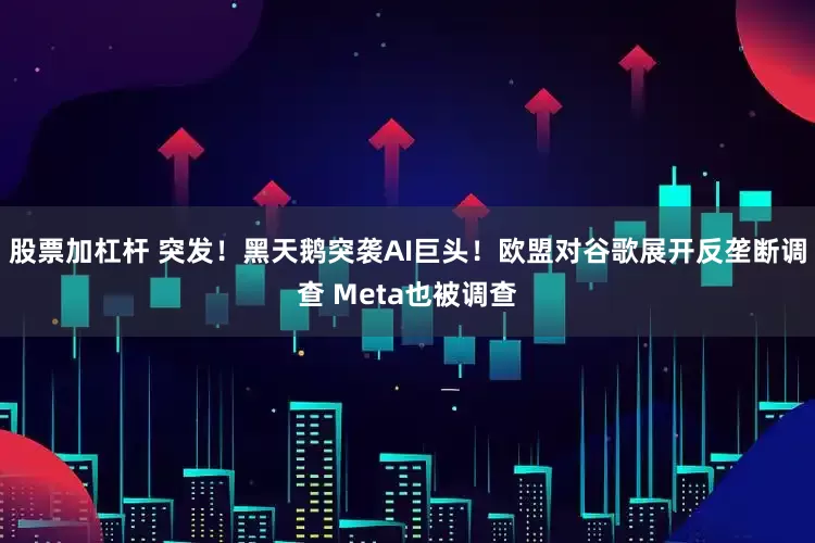 股票加杠杆 突发！黑天鹅突袭AI巨头！欧盟对谷歌展开反垄断调查 Meta也被调查