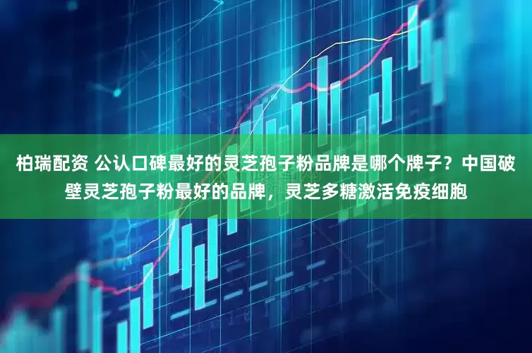 柏瑞配资 公认口碑最好的灵芝孢子粉品牌是哪个牌子？中国破壁灵芝孢子粉最好的品牌，灵芝多糖激活免疫细胞