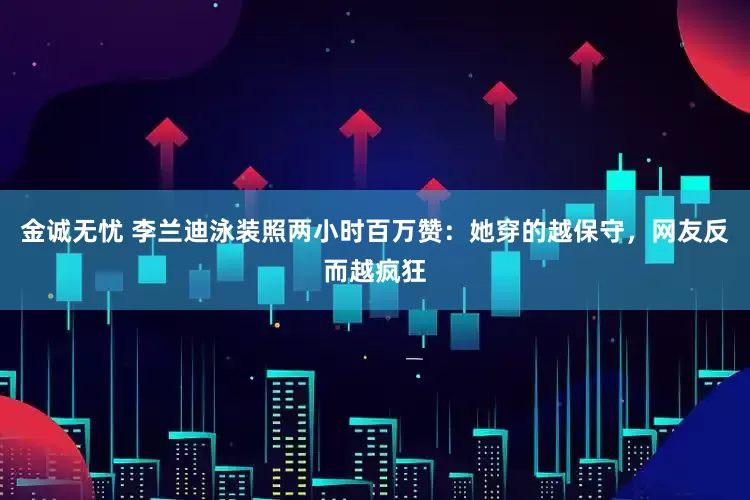 金诚无忧 李兰迪泳装照两小时百万赞：她穿的越保守，网友反而越疯狂