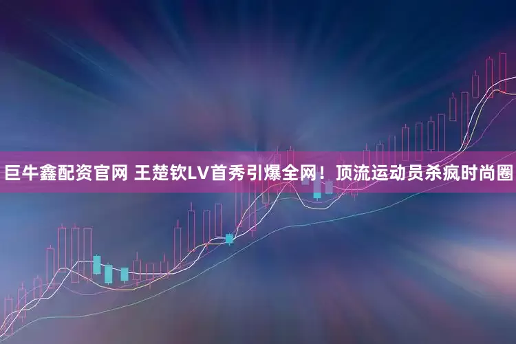 巨牛鑫配资官网 王楚钦LV首秀引爆全网！顶流运动员杀疯时尚圈