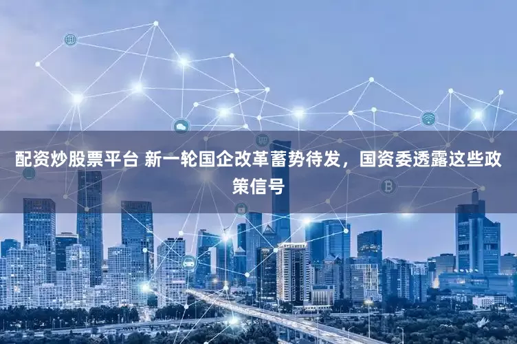 配资炒股票平台 新一轮国企改革蓄势待发，国资委透露这些政策信号