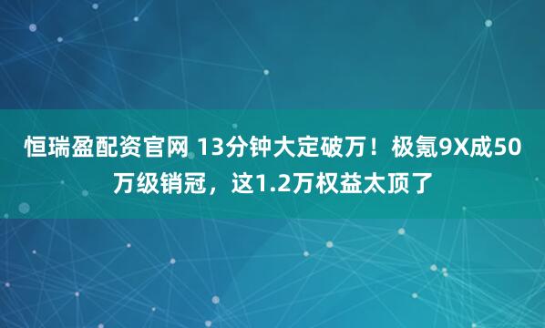恒瑞盈配资官网 13分钟大定破万！极氪9X成50万级销冠，这1.2万权益太顶了