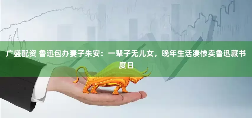 广盛配资 鲁迅包办妻子朱安：一辈子无儿女，晚年生活凄惨卖鲁迅藏书度日