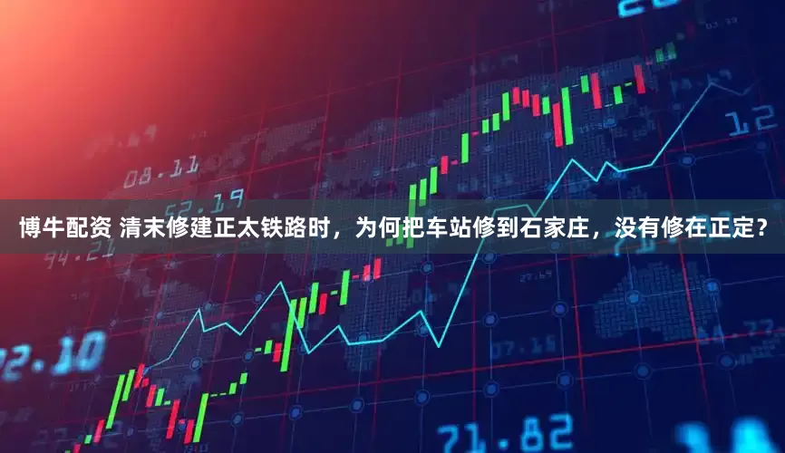 博牛配资 清末修建正太铁路时，为何把车站修到石家庄，没有修在正定？